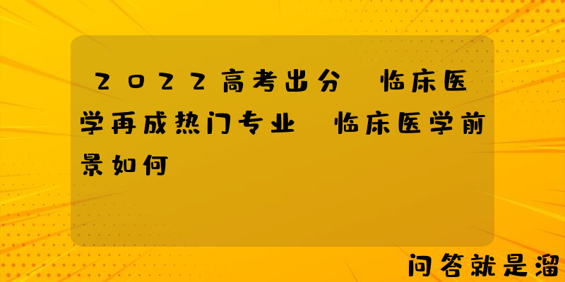 2022高考出分，临床医学再成热门专业，临床医学前景如何？