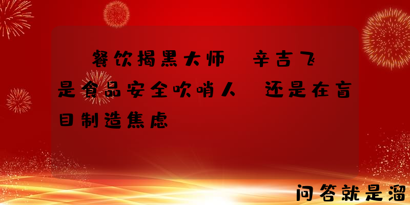 “餐饮揭黑大师”辛吉飞，是食品安全吹哨人，还是在盲目制造焦虑？