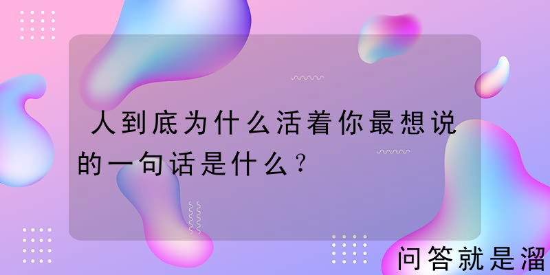 人到底为什么活着你最想说的一句话是什么？