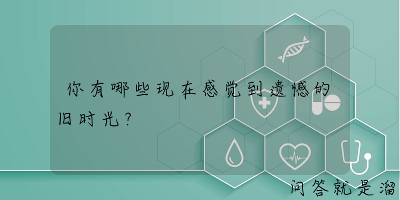 你有哪些现在感觉到遗憾的旧时光？