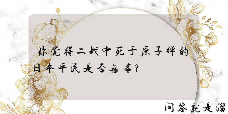 你觉得二战中死于原子弹的日本平民是否无辜？