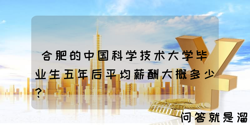 合肥的中国科学技术大学毕业生五年后平均薪酬大概多少？