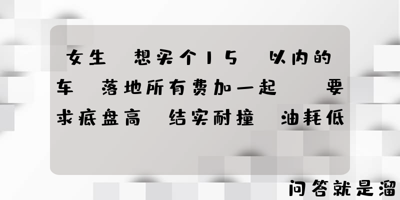 女生，想买个15w以内的车（落地所有费加一起），要求底盘高，结实耐撞，油耗低，有什么推荐？