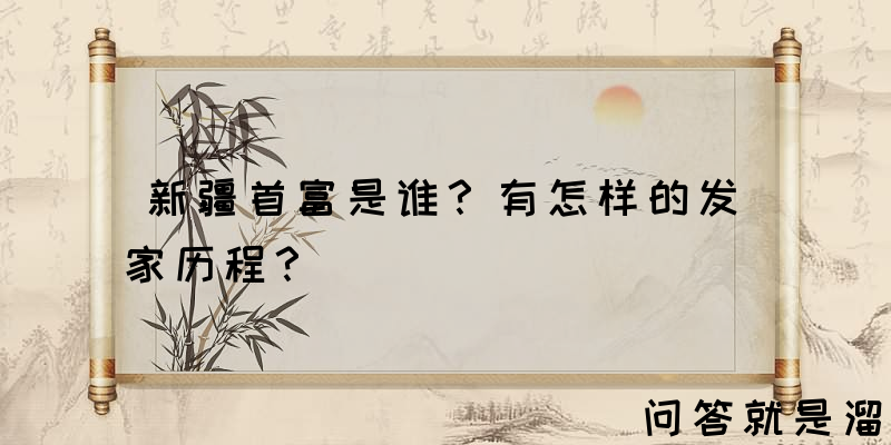 新疆首富是谁？有怎样的发家历程？