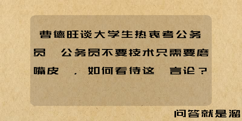 曹德旺谈大学生热衷考公务员「公务员不要技术只需要磨嘴皮」，如何看待这一言论？