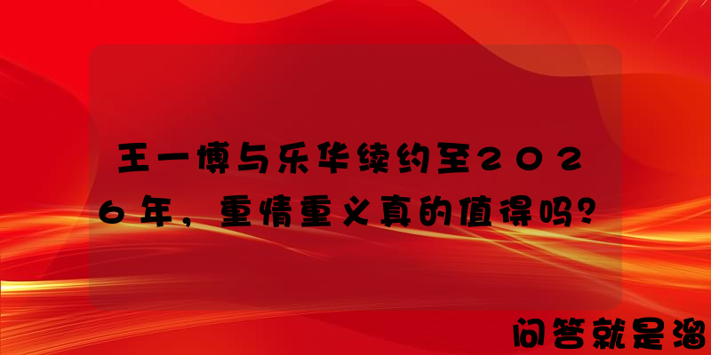 王一博与乐华续约至2026年，重情重义真的值得吗？