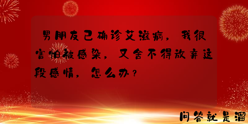 男朋友已确诊艾滋病，我很害怕被感染，又舍不得放弃这段感情，怎么办？