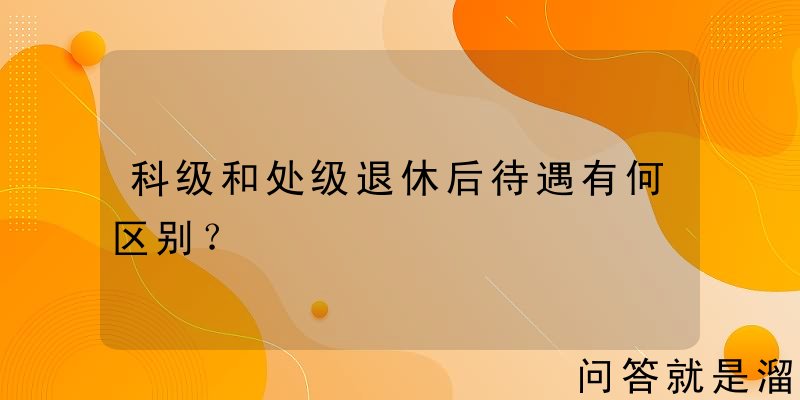 科级和处级退休后待遇有何区别？