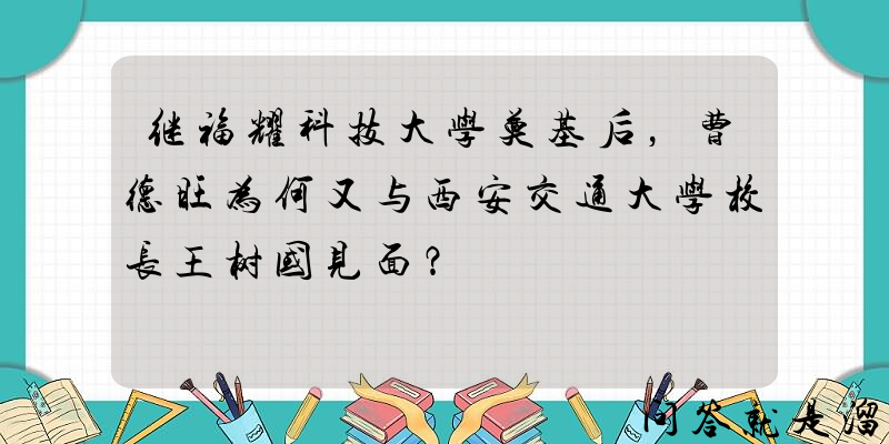 继福耀科技大学奠基后，曹德旺为何又与西安交通大学校长王树国见面？