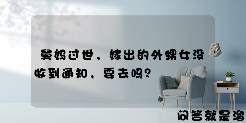 舅妈过世，嫁出的外甥女没收到通知，要去吗？