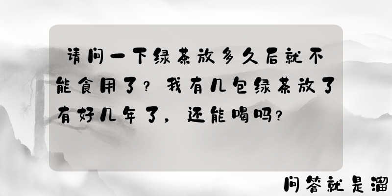 请问一下绿茶放多久后就不能食用了？我有几包绿茶放了有好几年了，还能喝吗？