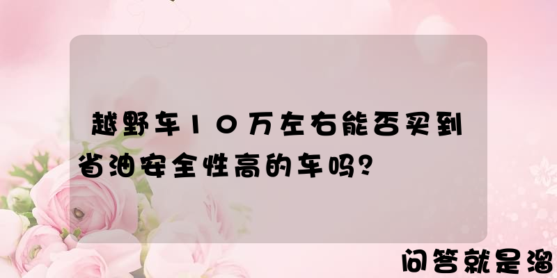 越野车10万左右能否买到省油安全性高的车吗？