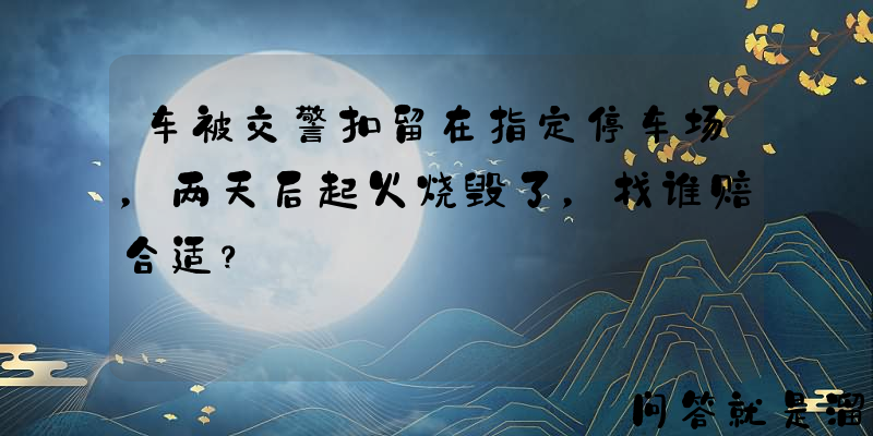 车被交警扣留在指定停车场，两天后起火烧毁了，找谁赔合适？