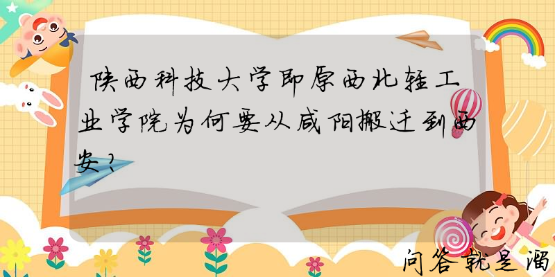 陕西科技大学即原西北轻工业学院为何要从咸阳搬迁到西安？